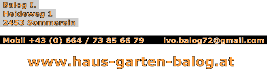  Balog I. 
 Heideweg 1 
 2453 Sommerein 

 Mobil +43 (0) 664 / 73 85 66 79       ivo.balog72@gmail.com 

      www.haus-garten-balog.at
